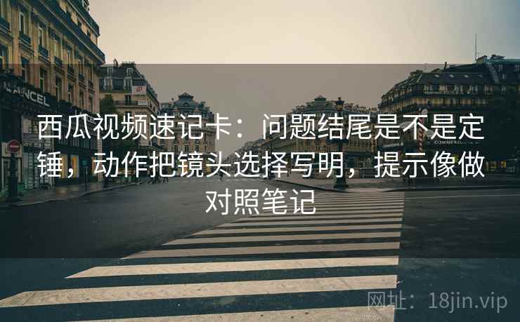 西瓜视频速记卡：问题结尾是不是定锤，动作把镜头选择写明，提示像做对照笔记