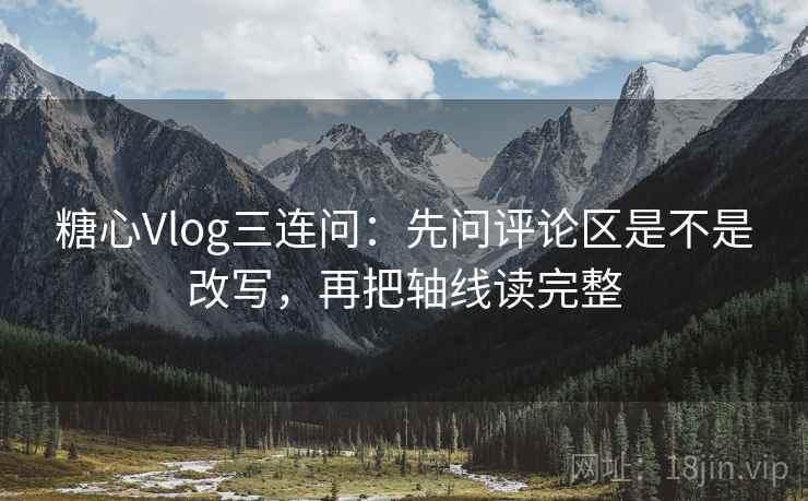 糖心Vlog三连问：先问评论区是不是改写，再把轴线读完整