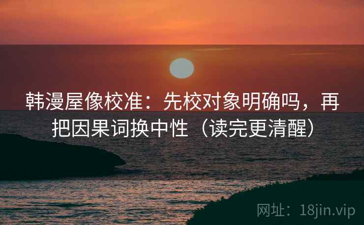 韩漫屋像校准：先校对象明确吗，再把因果词换中性（读完更清醒）
