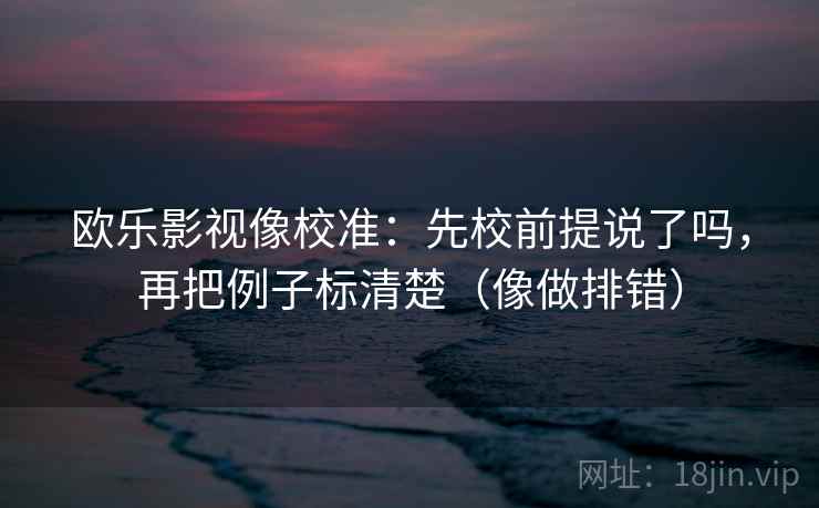 欧乐影视像校准：先校前提说了吗，再把例子标清楚（像做排错）