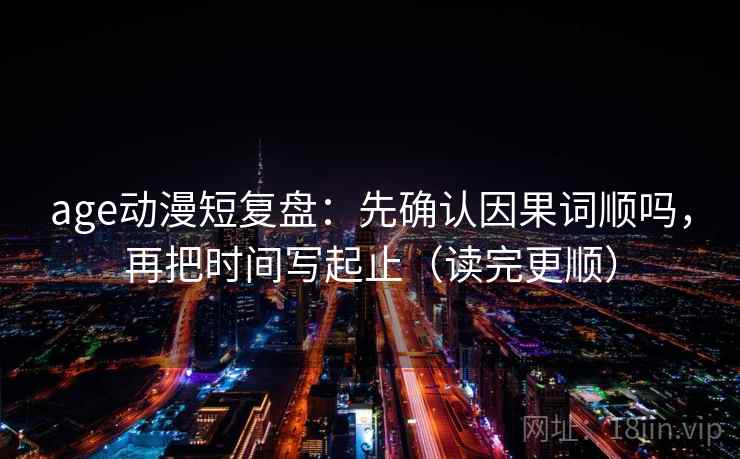 age动漫短复盘：先确认因果词顺吗，再把时间写起止（读完更顺）