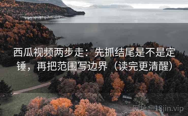 西瓜视频两步走：先抓结尾是不是定锤，再把范围写边界（读完更清醒）