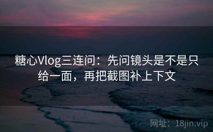 糖心Vlog三连问：先问镜头是不是只给一面，再把截图补上下文