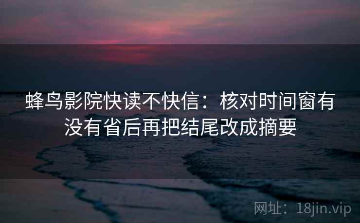 蜂鸟影院快读不快信：核对时间窗有没有省后再把结尾改成摘要