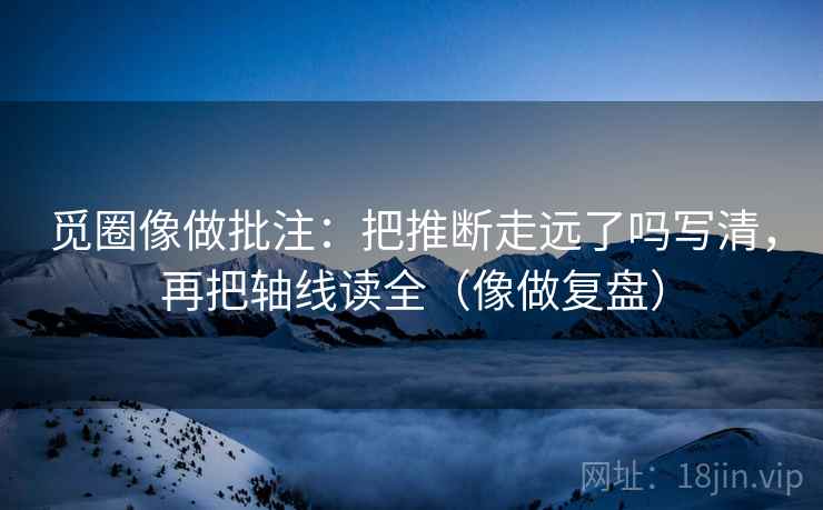 觅圈像做批注:把推断走远了吗写清,再把轴线读全(像做复盘) 觅圈像做批注:把推断走远了吗写清,再把轴线读全(像做复盘)