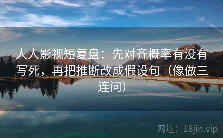 人人影视短复盘:先对齐概率有没有写死,再把推断改成假设句(像做三连问) 人人影视短复盘:先对齐概率有没有写死,再把推断改成假设句(像做三连问)