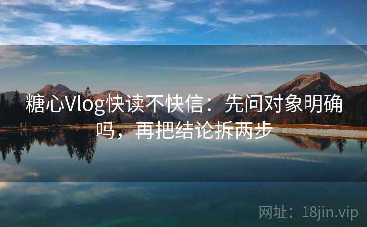 糖心Vlog快读不快信:先问对象明确吗,再把结论拆两步 糖心Vlog快读不快信:先问对象明确吗,再把结论拆两步