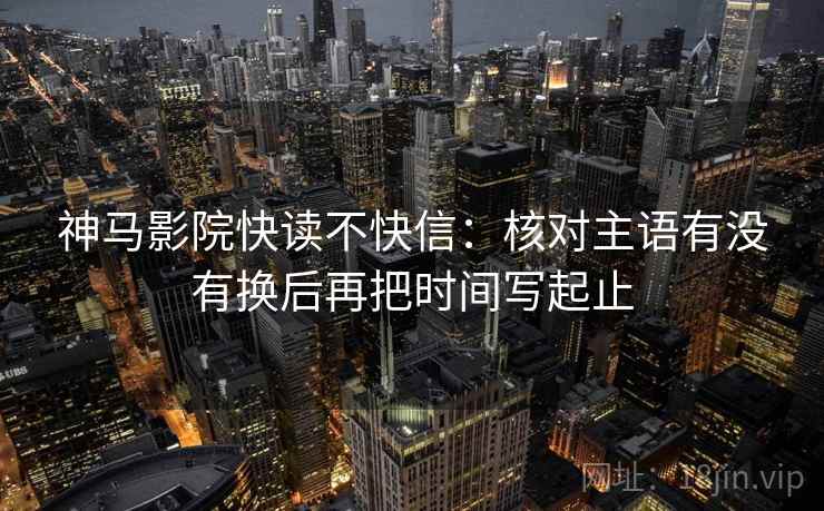 神马影院快读不快信:核对主语有没有换后再把时间写起止 神马影院快读不快信:核对主语有没有换后再把时间写起止