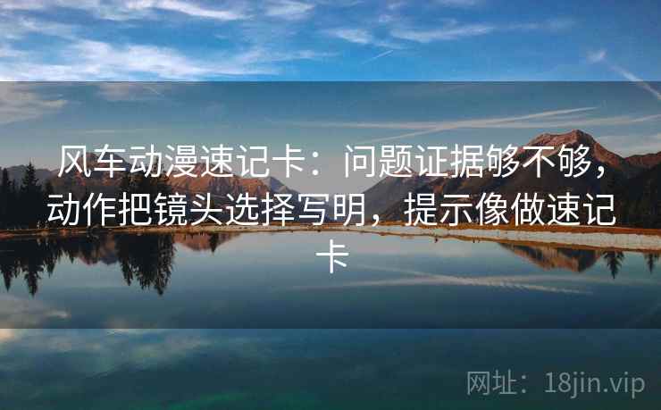 风车动漫速记卡:问题证据够不够,动作把镜头选择写明,提示像做速记卡 风车动漫速记卡:问题证据够不够,动作把镜头选择写明,提示像做速记卡