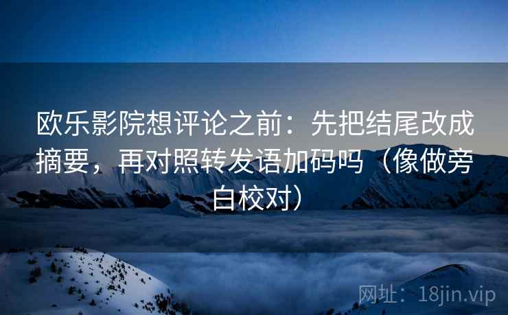 欧乐影院想评论之前:先把结尾改成摘要,再对照转发语加码吗(像做旁白校对) 欧乐影院想评论之前:先把结尾改成摘要,再对照转发语加码吗(像做旁白校对)