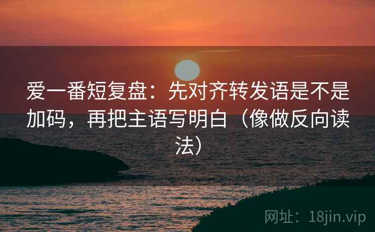爱一番短复盘:先对齐转发语是不是加码,再把主语写明白(像做反向读法) 爱一番短复盘:先对齐转发语是不是加码,再把主语写明白(像做反向读法)