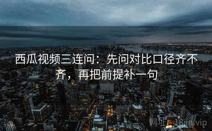 西瓜视频三连问:先问对比口径齐不齐,再把前提补一句 西瓜视频三连问:先问对比口径齐不齐,再把前提补一句