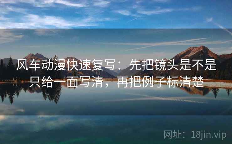 风车动漫快速复写：先把镜头是不是只给一面写清，再把例子标清楚