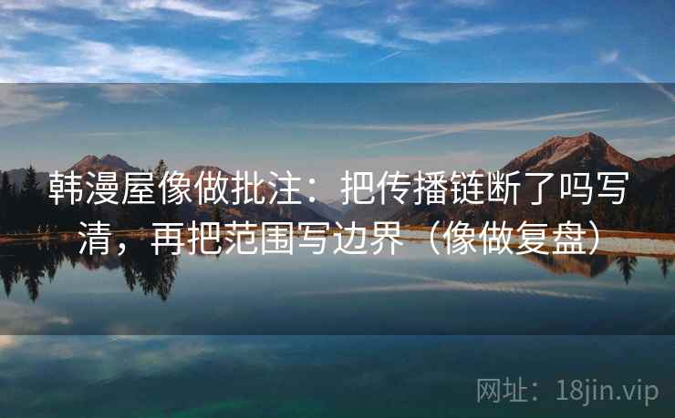 韩漫屋像做批注：把传播链断了吗写清，再把范围写边界（像做复盘）
