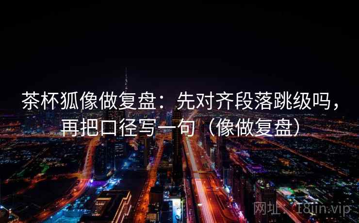 茶杯狐像做复盘：先对齐段落跳级吗，再把口径写一句（像做复盘）