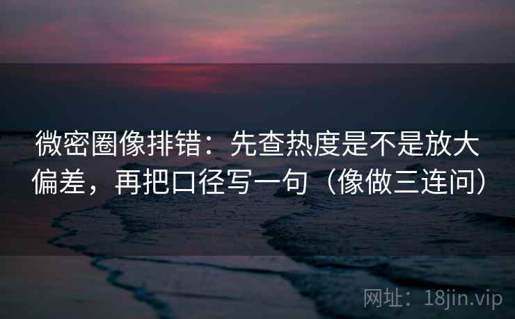 微密圈像排错：先查热度是不是放大偏差，再把口径写一句（像做三连问）