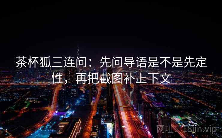 茶杯狐三连问:先问导语是不是先定性,再把截图补上下文 茶杯狐三连问:先问导语是不是先定性,再把截图补上下文
