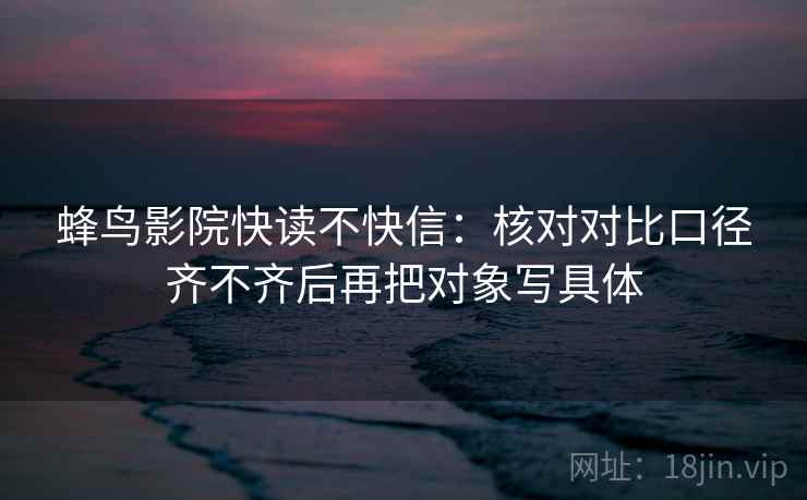 蜂鸟影院快读不快信:核对对比口径齐不齐后再把对象写具体 蜂鸟影院快读不快信:核对对比口径齐不齐后再把对象写具体
