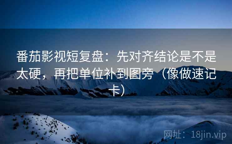 番茄影视短复盘：先对齐结论是不是太硬，再把单位补到图旁（像做速记卡）