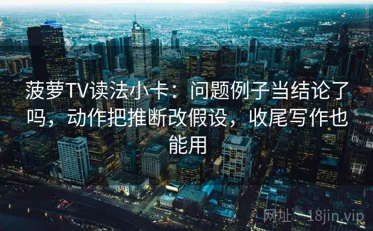菠萝TV读法小卡：问题例子当结论了吗，动作把推断改假设，收尾写作也能用