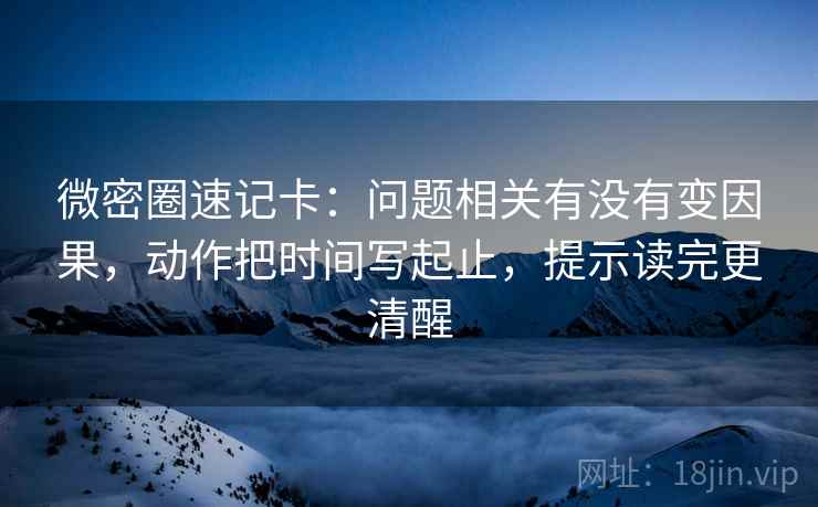 微密圈速记卡:问题相关有没有变因果,动作把时间写起止,提示读完更清醒 微密圈速记卡:问题相关有没有变因果,动作把时间写起止,提示读完更清醒